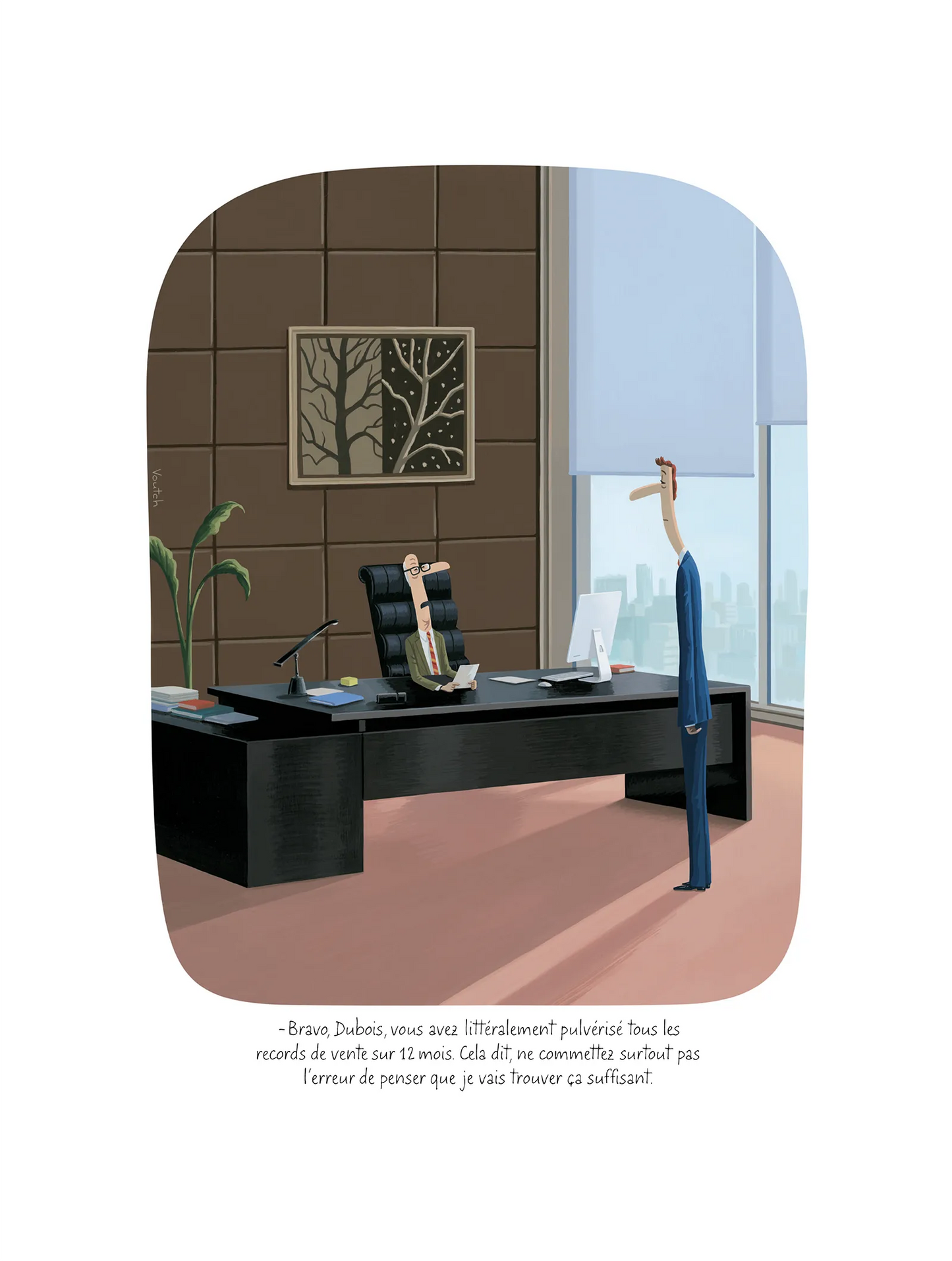 Affiche Voutch Dubois - Dessin de Voutch 30x40 édité par Image Republic. Assis derrière son grands bureau, un directeur dit à son employé "Bravo Dubois, vous avez littéralement pulvérisé
tous les records de vente sur 12 mois. Cela dit, ne commettez surtout pas l’erreur de penser que je vais trouver ça suffisant.